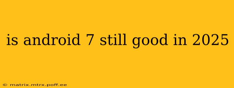 is android 7 still good in 2025