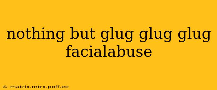nothing but glug glug glug facialabuse nothing but glug glug glug facialabuse