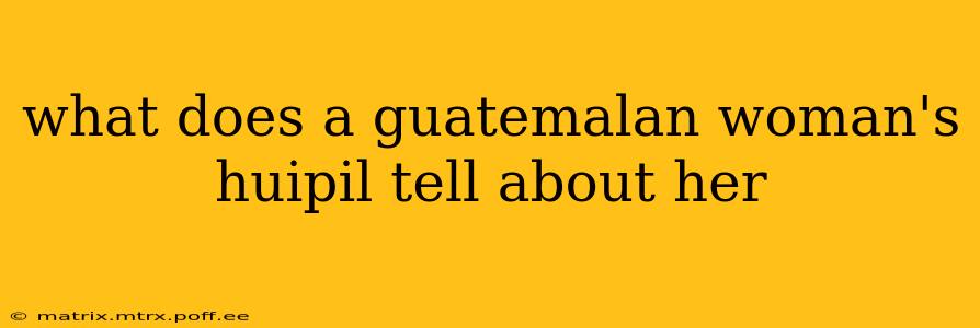 what does a guatemalan woman's huipil tell about her