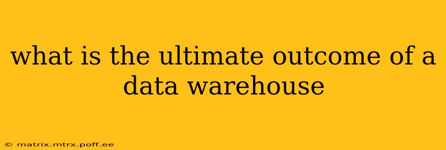 what is the ultimate outcome of a data warehouse