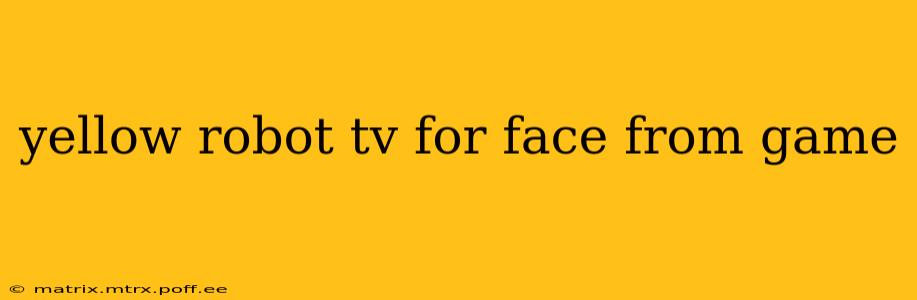 yellow robot tv for face from game
